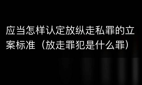 应当怎样认定放纵走私罪的立案标准（放走罪犯是什么罪）