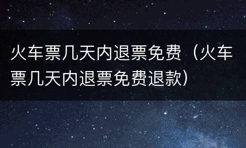 火车票几天内退票免费（火车票几天内退票免费退款）