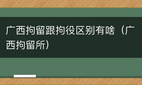 广西拘留跟拘役区别有啥（广西拘留所）