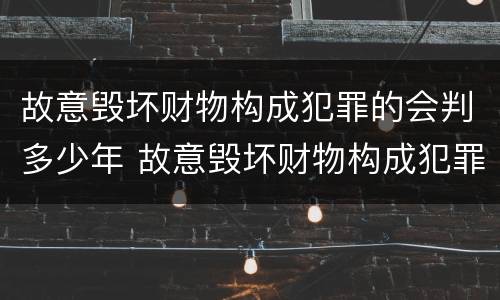 故意毁坏财物构成犯罪的会判多少年 故意毁坏财物构成犯罪的会判多少年以上