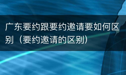 广东要约跟要约邀请要如何区别（要约邀请的区别）