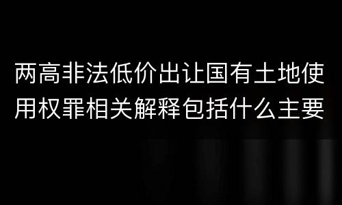 两高非法低价出让国有土地使用权罪相关解释包括什么主要内容