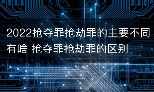 2022抢夺罪抢劫罪的主要不同有啥 抢夺罪抢劫罪的区别