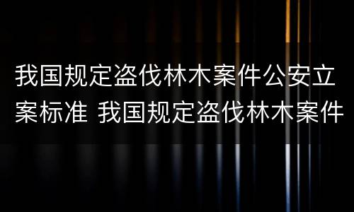 我国规定盗伐林木案件公安立案标准 我国规定盗伐林木案件公安立案标准是多少