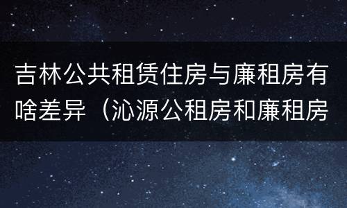 吉林公共租赁住房与廉租房有啥差异（沁源公租房和廉租房）