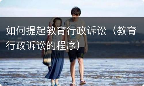 如何提起教育行政诉讼（教育行政诉讼的程序）