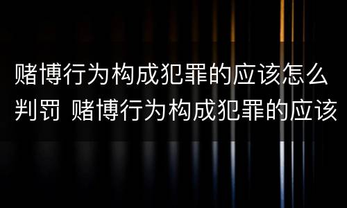 赌博行为构成犯罪的应该怎么判罚 赌博行为构成犯罪的应该怎么判罚呢