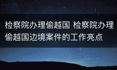 检察院办理偷越国 检察院办理偷越国边境案件的工作亮点