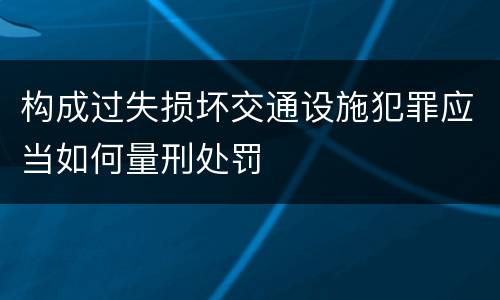 构成过失损坏交通设施犯罪应当如何量刑处罚