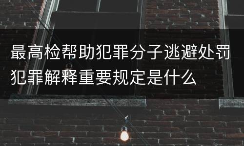 最高检帮助犯罪分子逃避处罚犯罪解释重要规定是什么