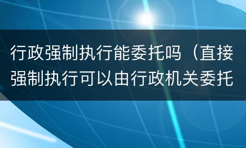 行政强制执行能委托吗（直接强制执行可以由行政机关委托）