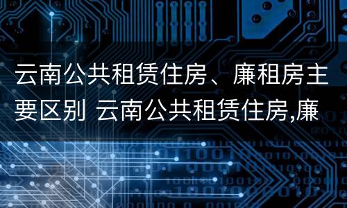 云南公共租赁住房、廉租房主要区别 云南公共租赁住房,廉租房主要区别是什么