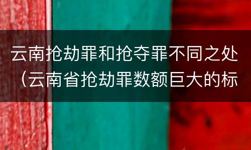 云南抢劫罪和抢夺罪不同之处（云南省抢劫罪数额巨大的标准）