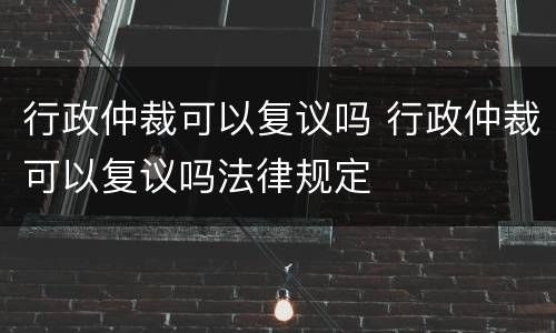 行政仲裁可以复议吗 行政仲裁可以复议吗法律规定