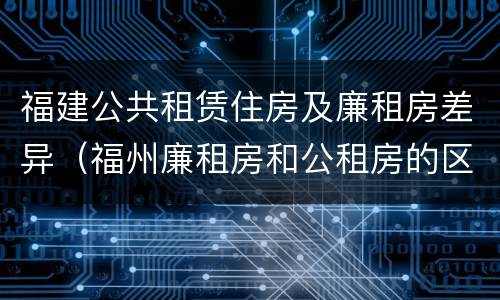 福建公共租赁住房及廉租房差异（福州廉租房和公租房的区别）