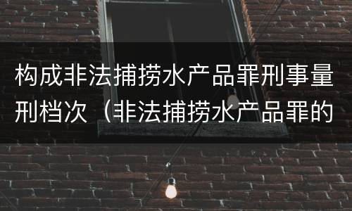 构成非法捕捞水产品罪刑事量刑档次（非法捕捞水产品罪的量刑）