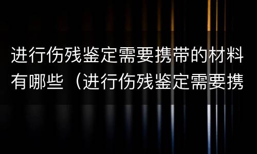 进行伤残鉴定需要携带的材料有哪些（进行伤残鉴定需要携带的材料有哪些项目）