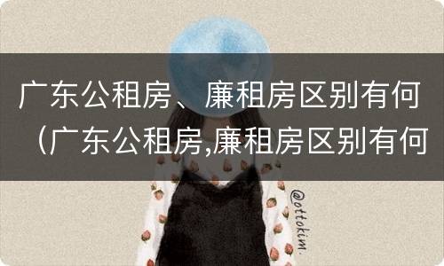 广东公租房、廉租房区别有何（广东公租房,廉租房区别有何不同）