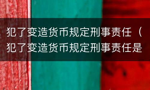 犯了变造货币规定刑事责任（犯了变造货币规定刑事责任是什么）