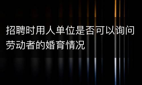 招聘时用人单位是否可以询问劳动者的婚育情况