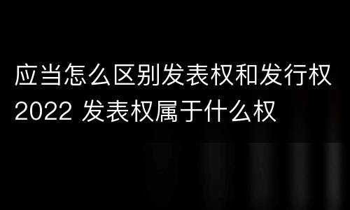 应当怎么区别发表权和发行权2022 发表权属于什么权