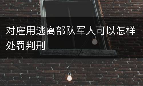 对雇用逃离部队军人可以怎样处罚判刑