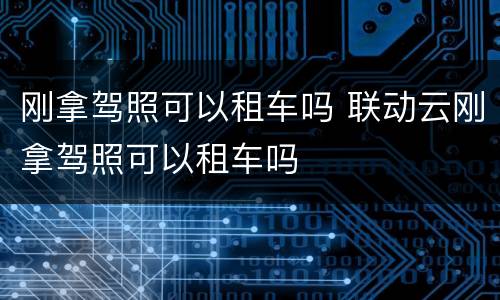 刚拿驾照可以租车吗 联动云刚拿驾照可以租车吗