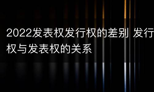 2022发表权发行权的差别 发行权与发表权的关系