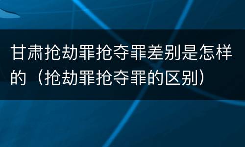 甘肃抢劫罪抢夺罪差别是怎样的（抢劫罪抢夺罪的区别）