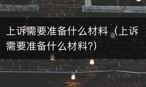 上诉需要准备什么材料（上诉需要准备什么材料?）