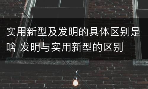 实用新型及发明的具体区别是啥 发明与实用新型的区别