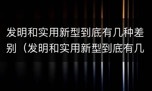 发明和实用新型到底有几种差别（发明和实用新型到底有几种差别呢）