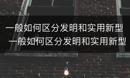一般如何区分发明和实用新型 一般如何区分发明和实用新型产品
