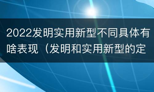 2022发明实用新型不同具体有啥表现（发明和实用新型的定义）