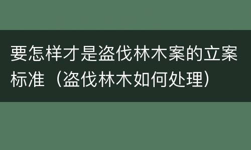 要怎样才是盗伐林木案的立案标准（盗伐林木如何处理）