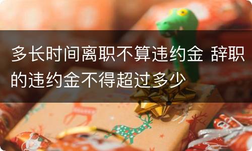 多长时间离职不算违约金 辞职的违约金不得超过多少