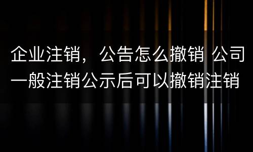 企业注销，公告怎么撤销 公司一般注销公示后可以撤销注销吗