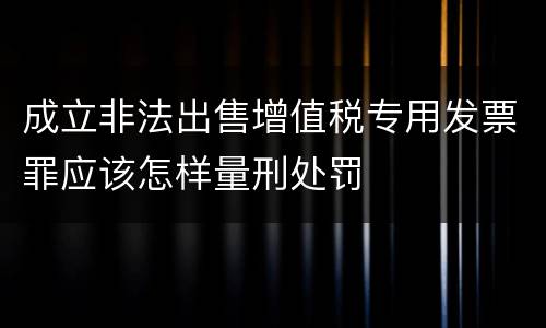 成立非法出售增值税专用发票罪应该怎样量刑处罚