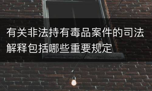 有关非法持有毒品案件的司法解释包括哪些重要规定