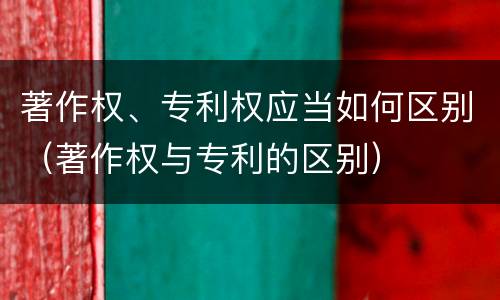 著作权、专利权应当如何区别（著作权与专利的区别）