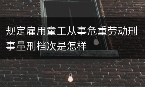 规定雇用童工从事危重劳动刑事量刑档次是怎样