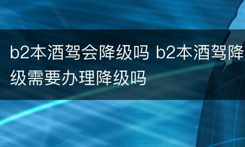 b2本酒驾会降级吗 b2本酒驾降级需要办理降级吗