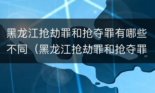 黑龙江抢劫罪和抢夺罪有哪些不同（黑龙江抢劫罪和抢夺罪有哪些不同呢）
