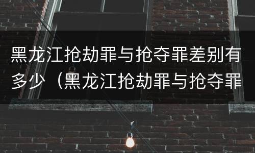 黑龙江抢劫罪与抢夺罪差别有多少（黑龙江抢劫罪与抢夺罪差别有多少年）