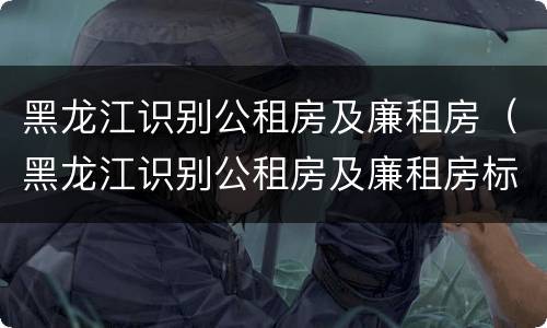黑龙江识别公租房及廉租房（黑龙江识别公租房及廉租房标准）