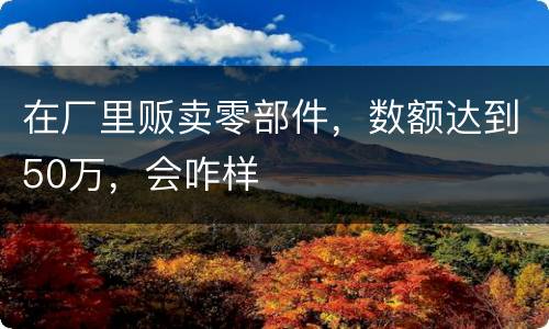 在厂里贩卖零部件，数额达到50万，会咋样
