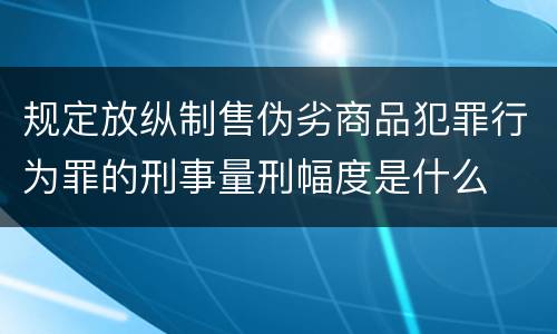规定放纵制售伪劣商品犯罪行为罪的刑事量刑幅度是什么