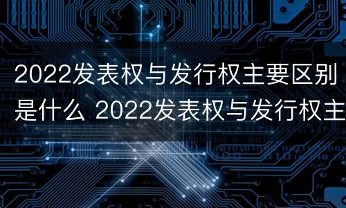 2022发表权与发行权主要区别是什么 2022发表权与发行权主要区别是什么呢
