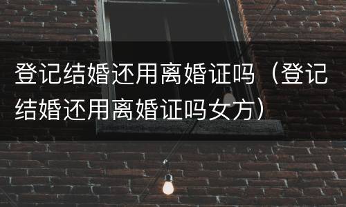登记结婚还用离婚证吗（登记结婚还用离婚证吗女方）