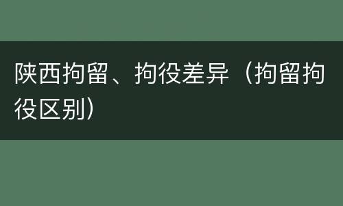 陕西拘留、拘役差异（拘留拘役区别）